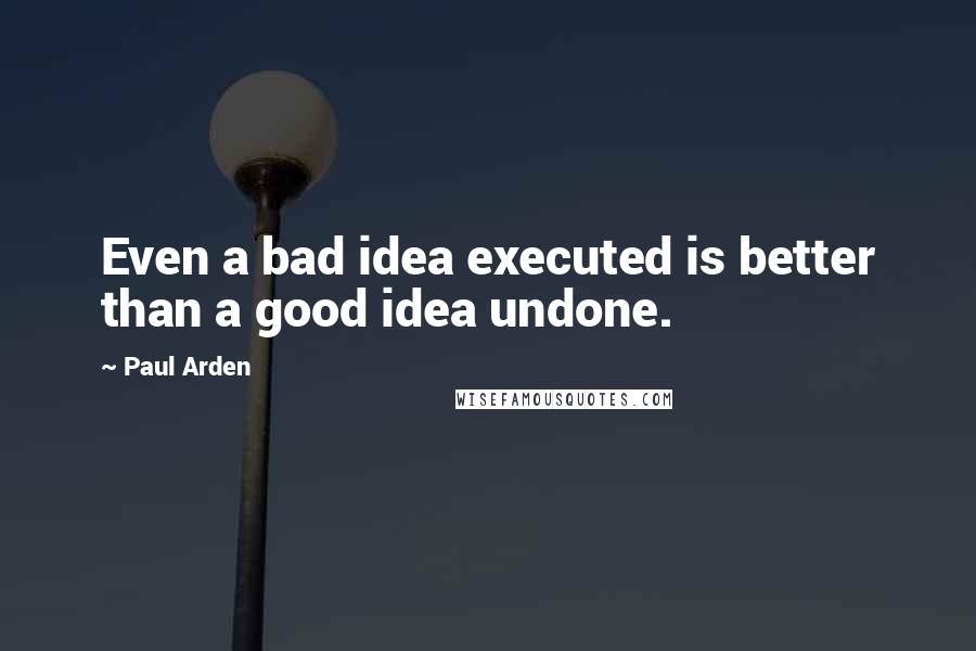 Paul Arden Quotes: Even a bad idea executed is better than a good idea undone.