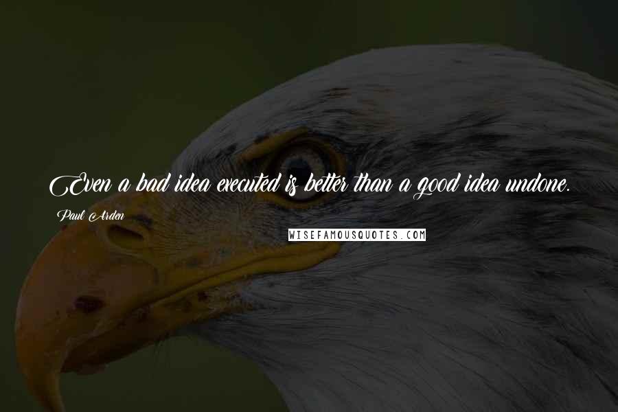 Paul Arden Quotes: Even a bad idea executed is better than a good idea undone.