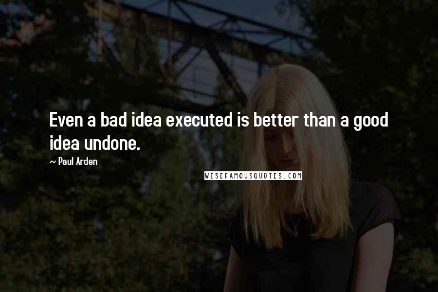 Paul Arden Quotes: Even a bad idea executed is better than a good idea undone.