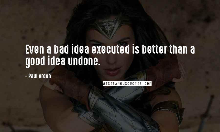 Paul Arden Quotes: Even a bad idea executed is better than a good idea undone.