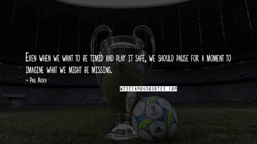 Paul Arden Quotes: Even when we want to be timid and play it safe, we should pause for a moment to imagine what we might be missing.