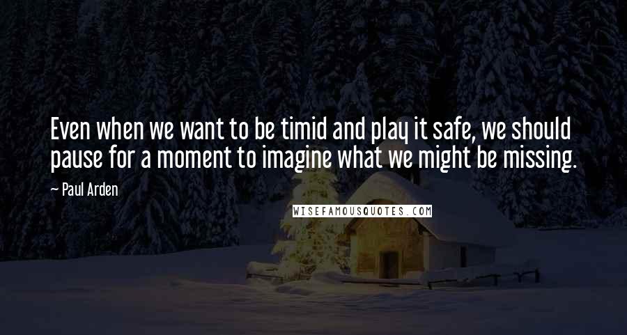 Paul Arden Quotes: Even when we want to be timid and play it safe, we should pause for a moment to imagine what we might be missing.