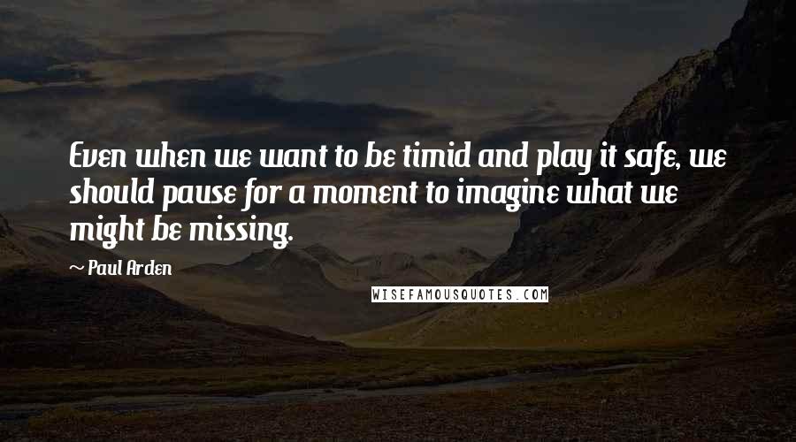 Paul Arden Quotes: Even when we want to be timid and play it safe, we should pause for a moment to imagine what we might be missing.
