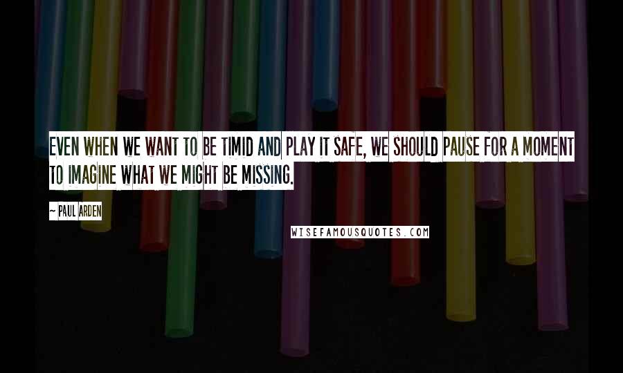 Paul Arden Quotes: Even when we want to be timid and play it safe, we should pause for a moment to imagine what we might be missing.