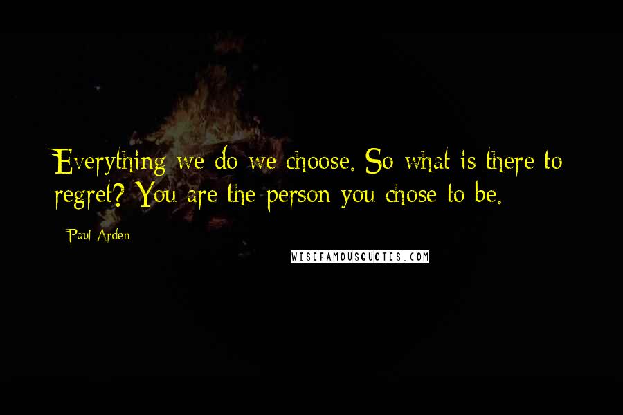 Paul Arden Quotes: Everything we do we choose. So what is there to regret? You are the person you chose to be.