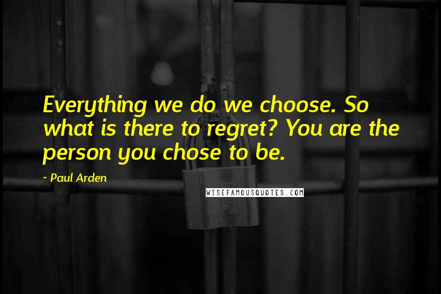 Paul Arden Quotes: Everything we do we choose. So what is there to regret? You are the person you chose to be.