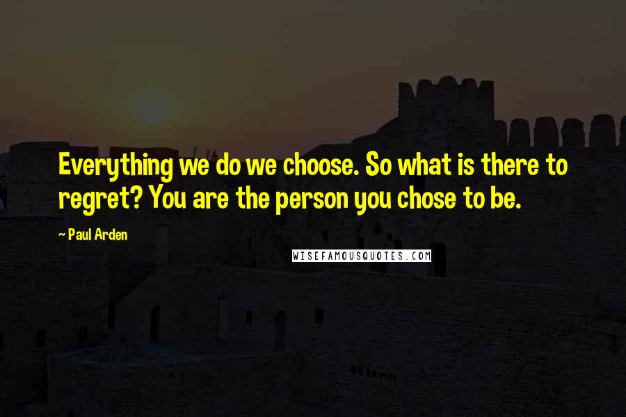 Paul Arden Quotes: Everything we do we choose. So what is there to regret? You are the person you chose to be.