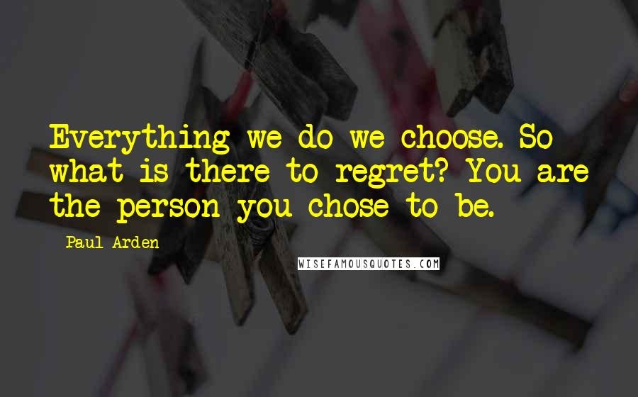 Paul Arden Quotes: Everything we do we choose. So what is there to regret? You are the person you chose to be.