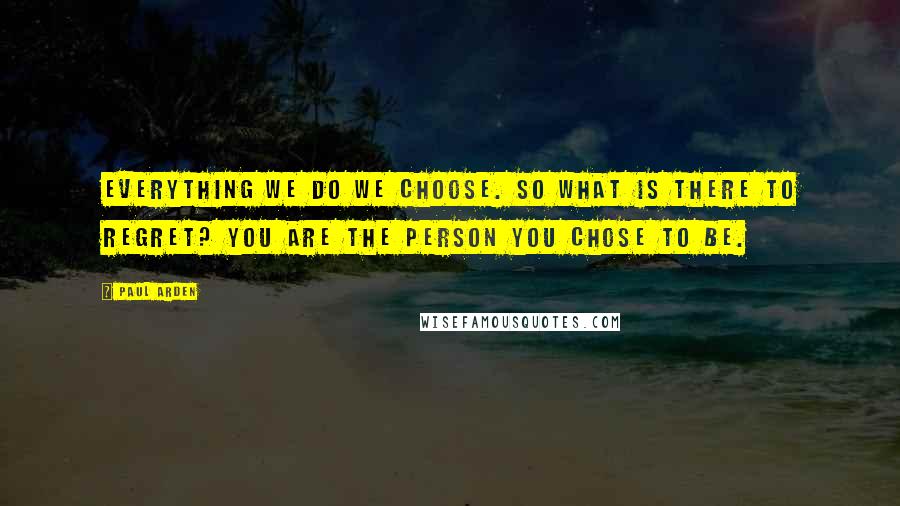 Paul Arden Quotes: Everything we do we choose. So what is there to regret? You are the person you chose to be.