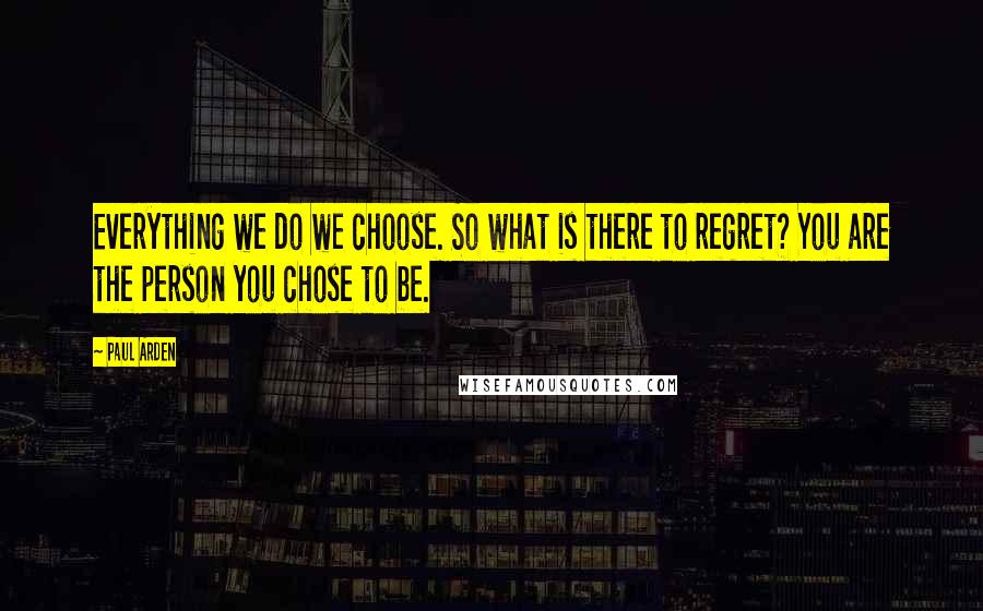 Paul Arden Quotes: Everything we do we choose. So what is there to regret? You are the person you chose to be.