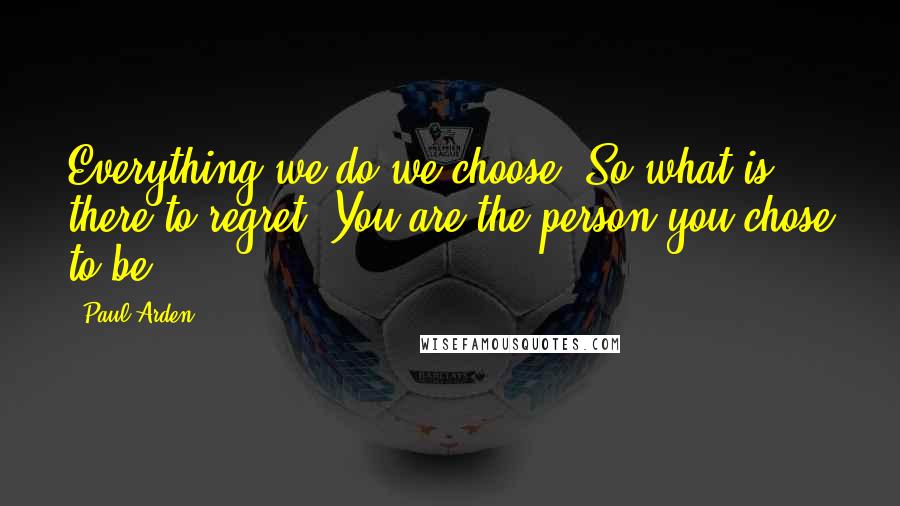 Paul Arden Quotes: Everything we do we choose. So what is there to regret? You are the person you chose to be.