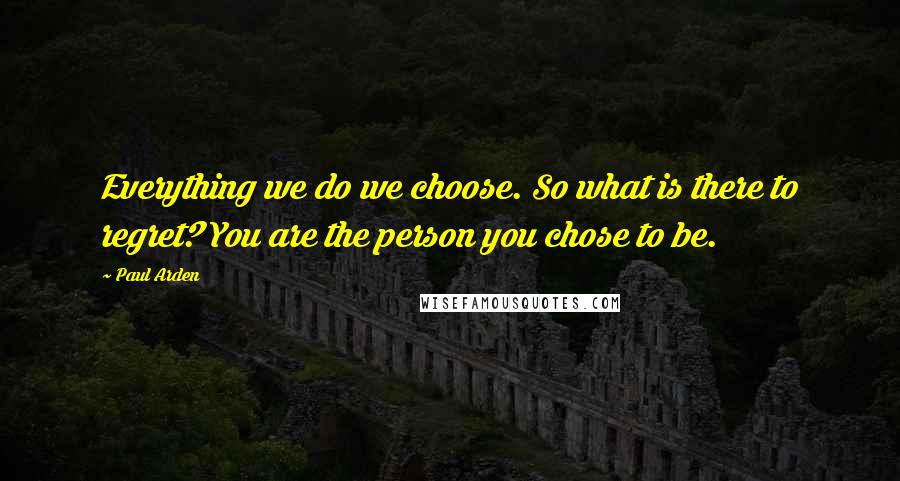 Paul Arden Quotes: Everything we do we choose. So what is there to regret? You are the person you chose to be.