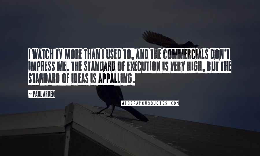 Paul Arden Quotes: I watch TV more than I used to, and the commercials don't impress me. The standard of execution is very high, but the standard of ideas is appalling.