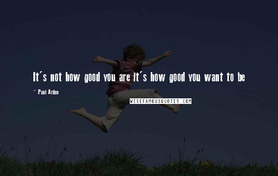 Paul Arden Quotes: It's not how good you are it's how good you want to be