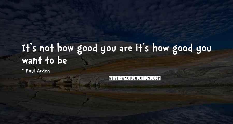 Paul Arden Quotes: It's not how good you are it's how good you want to be