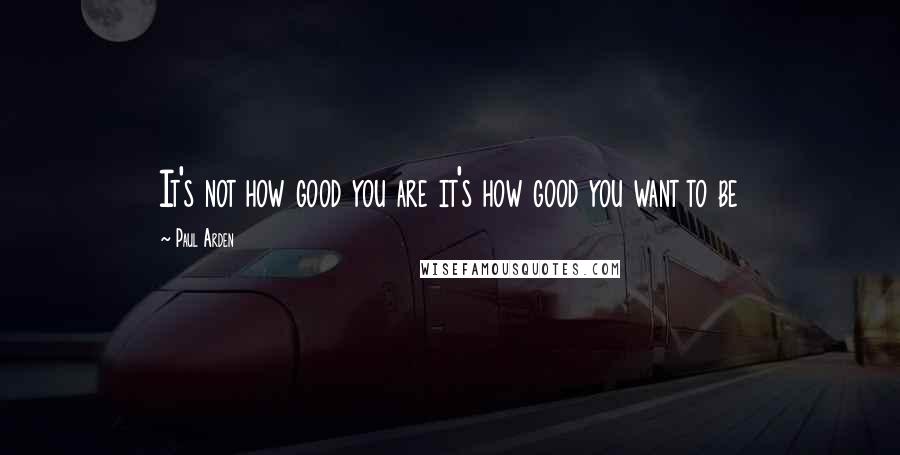 Paul Arden Quotes: It's not how good you are it's how good you want to be