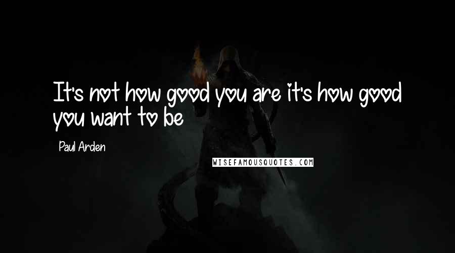 Paul Arden Quotes: It's not how good you are it's how good you want to be