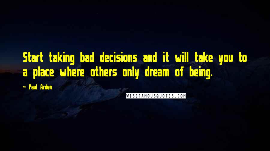 Paul Arden Quotes: Start taking bad decisions and it will take you to a place where others only dream of being.