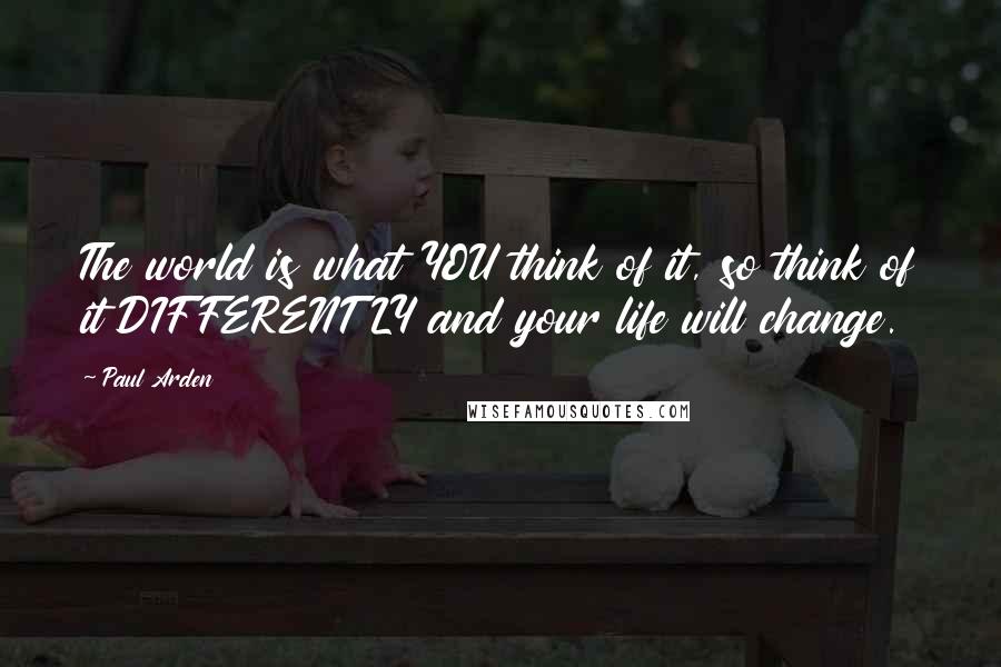 Paul Arden Quotes: The world is what YOU think of it, so think of it DIFFERENTLY and your life will change.