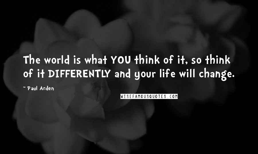 Paul Arden Quotes: The world is what YOU think of it, so think of it DIFFERENTLY and your life will change.