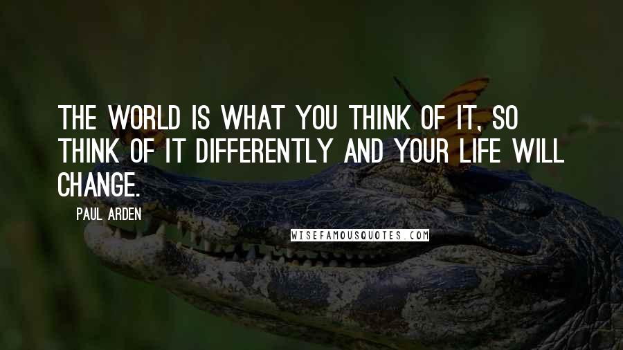 Paul Arden Quotes: The world is what YOU think of it, so think of it DIFFERENTLY and your life will change.