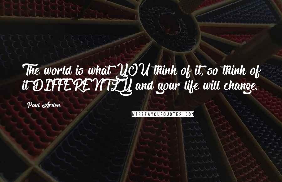 Paul Arden Quotes: The world is what YOU think of it, so think of it DIFFERENTLY and your life will change.