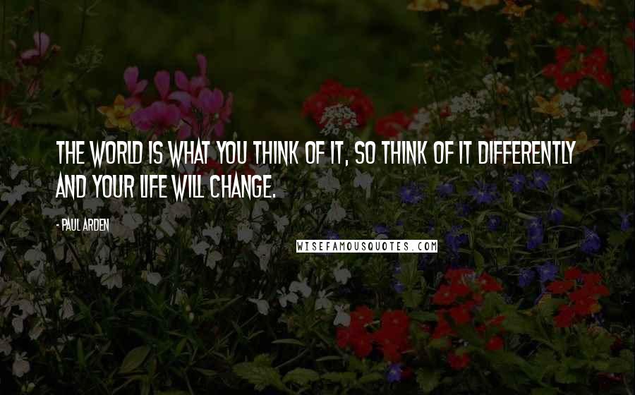 Paul Arden Quotes: The world is what YOU think of it, so think of it DIFFERENTLY and your life will change.