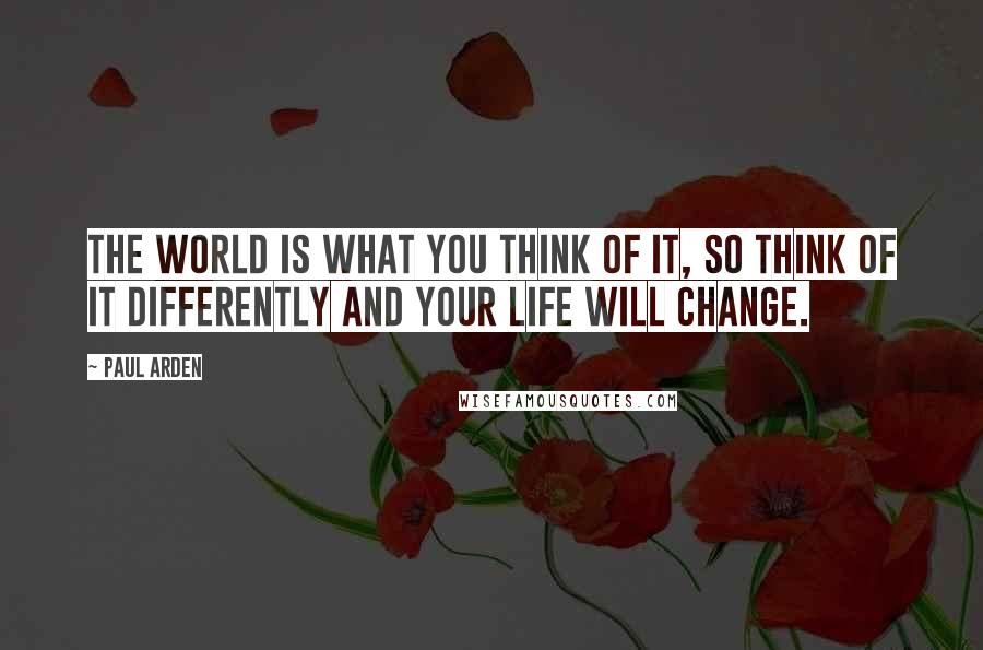 Paul Arden Quotes: The world is what YOU think of it, so think of it DIFFERENTLY and your life will change.
