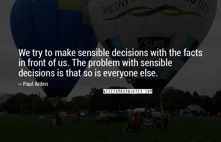 Paul Arden Quotes: We try to make sensible decisions with the facts in front of us. The problem with sensible decisions is that so is everyone else.