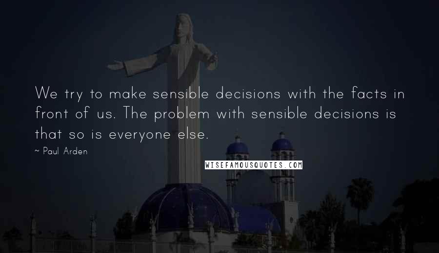 Paul Arden Quotes: We try to make sensible decisions with the facts in front of us. The problem with sensible decisions is that so is everyone else.