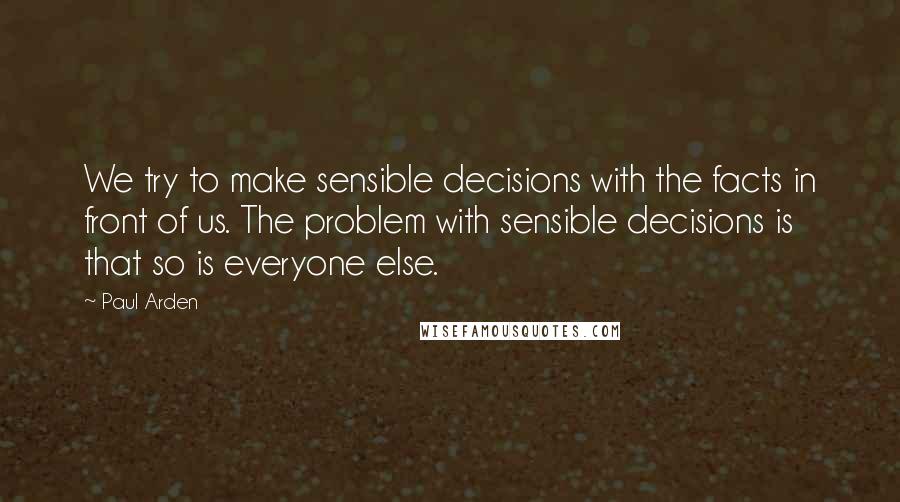 Paul Arden Quotes: We try to make sensible decisions with the facts in front of us. The problem with sensible decisions is that so is everyone else.