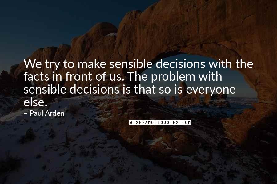 Paul Arden Quotes: We try to make sensible decisions with the facts in front of us. The problem with sensible decisions is that so is everyone else.
