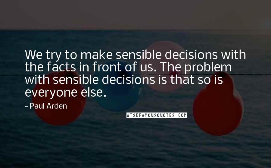 Paul Arden Quotes: We try to make sensible decisions with the facts in front of us. The problem with sensible decisions is that so is everyone else.