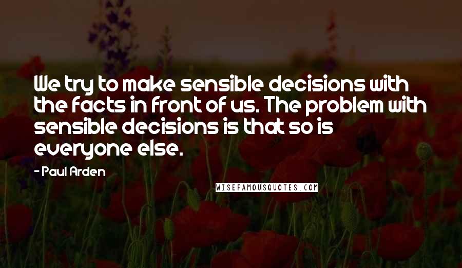 Paul Arden Quotes: We try to make sensible decisions with the facts in front of us. The problem with sensible decisions is that so is everyone else.