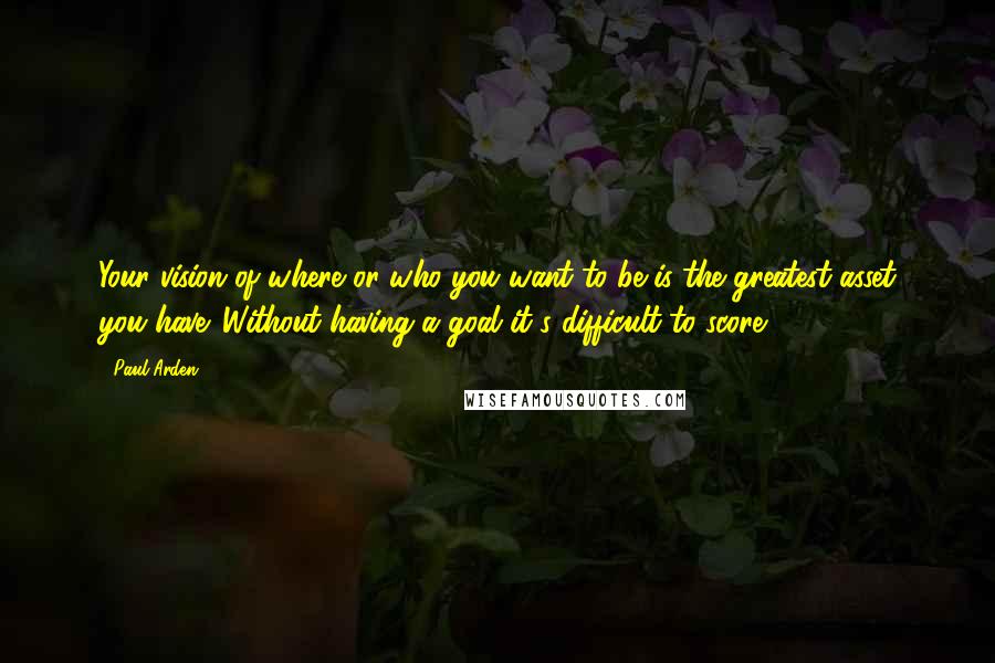 Paul Arden Quotes: Your vision of where or who you want to be is the greatest asset you have. Without having a goal it's difficult to score.