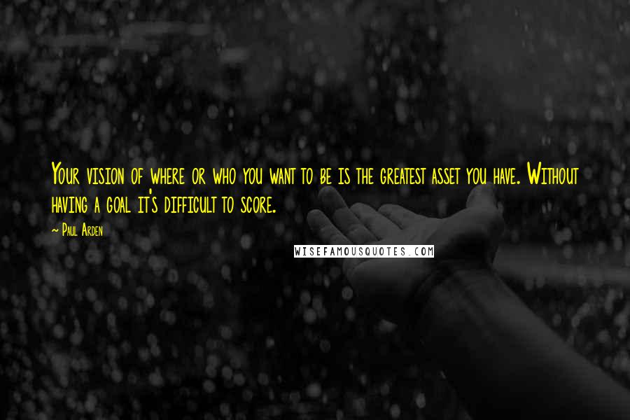 Paul Arden Quotes: Your vision of where or who you want to be is the greatest asset you have. Without having a goal it's difficult to score.