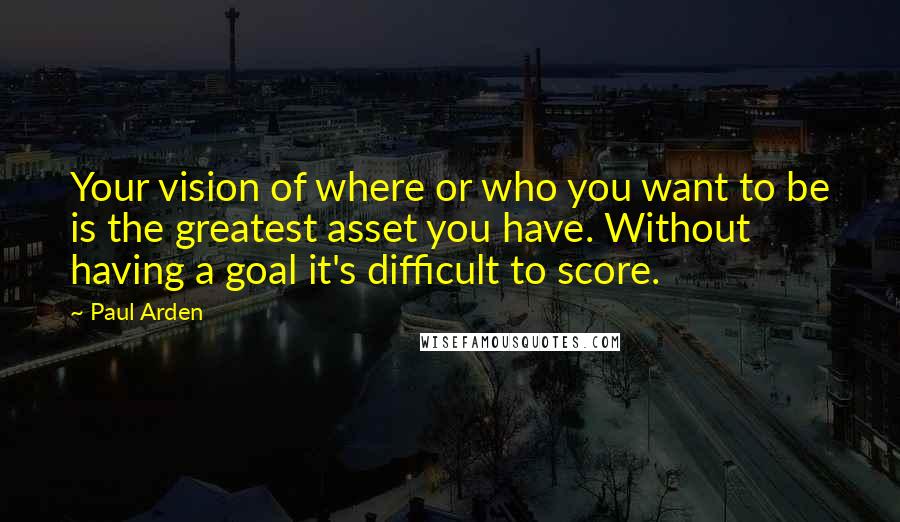 Paul Arden Quotes: Your vision of where or who you want to be is the greatest asset you have. Without having a goal it's difficult to score.