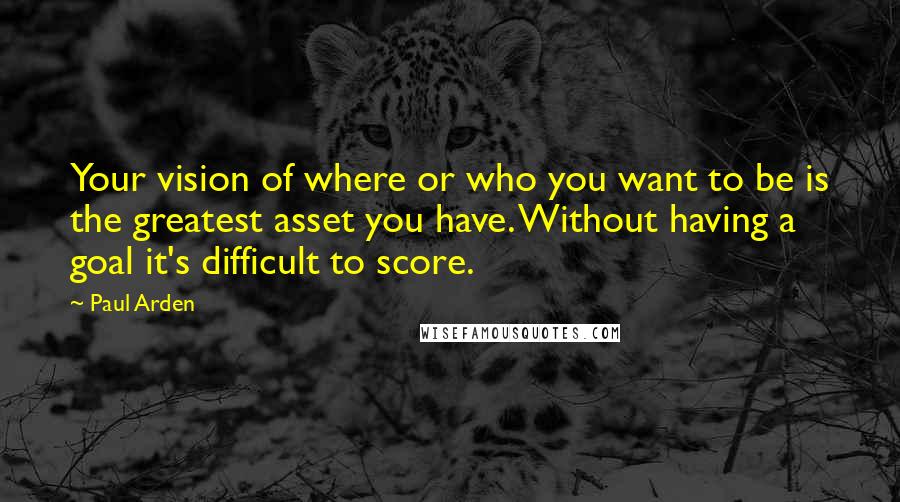 Paul Arden Quotes: Your vision of where or who you want to be is the greatest asset you have. Without having a goal it's difficult to score.