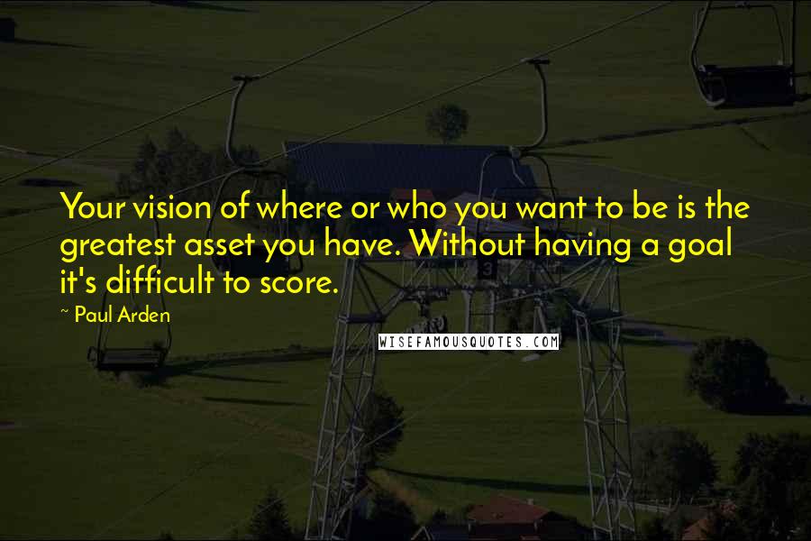 Paul Arden Quotes: Your vision of where or who you want to be is the greatest asset you have. Without having a goal it's difficult to score.