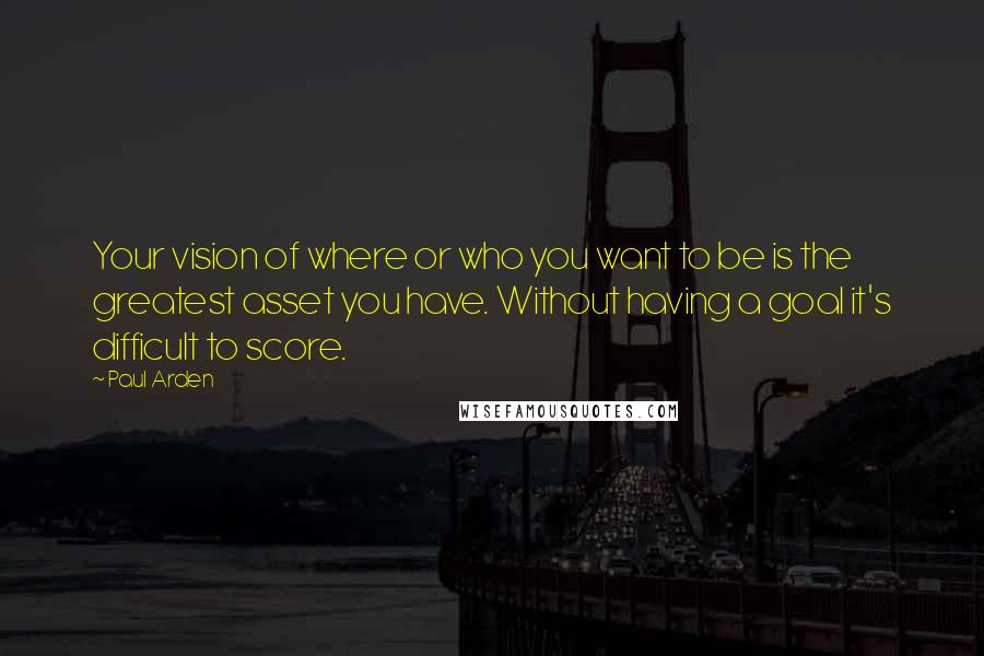 Paul Arden Quotes: Your vision of where or who you want to be is the greatest asset you have. Without having a goal it's difficult to score.