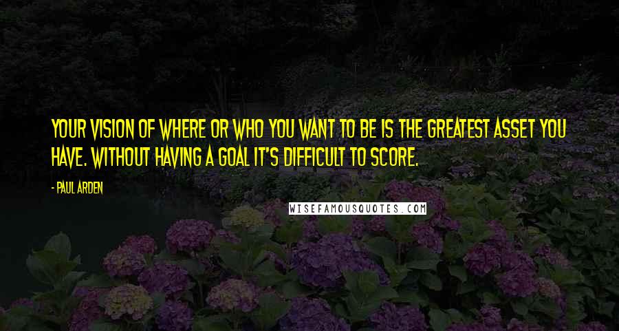 Paul Arden Quotes: Your vision of where or who you want to be is the greatest asset you have. Without having a goal it's difficult to score.