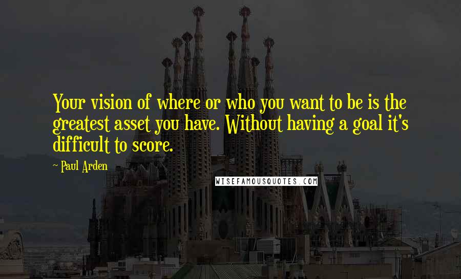 Paul Arden Quotes: Your vision of where or who you want to be is the greatest asset you have. Without having a goal it's difficult to score.