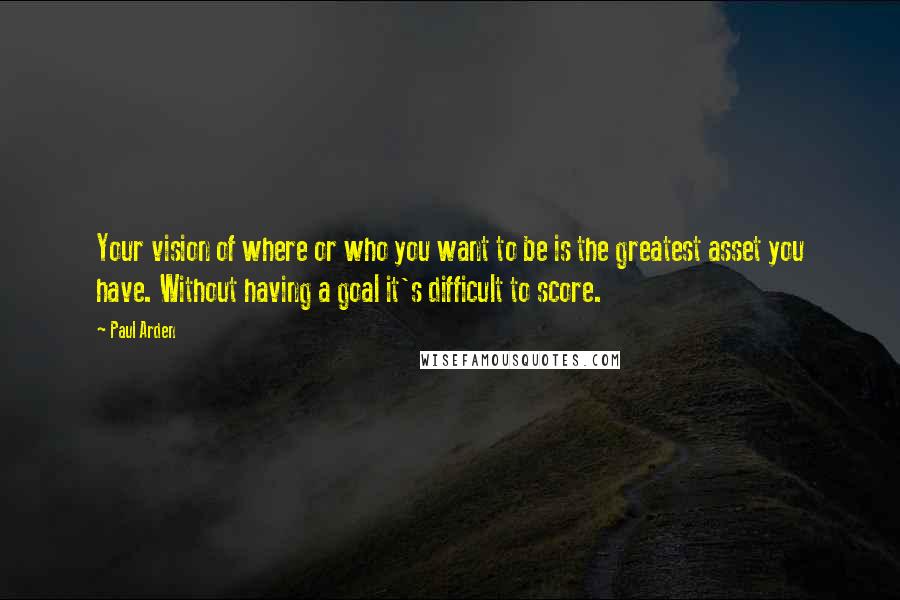 Paul Arden Quotes: Your vision of where or who you want to be is the greatest asset you have. Without having a goal it's difficult to score.