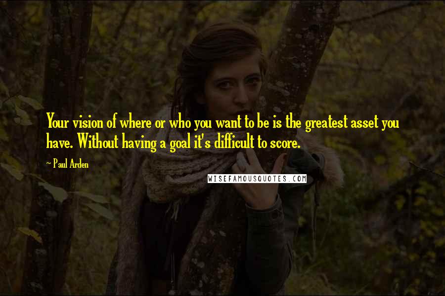 Paul Arden Quotes: Your vision of where or who you want to be is the greatest asset you have. Without having a goal it's difficult to score.