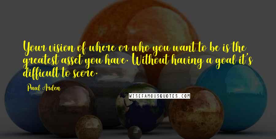 Paul Arden Quotes: Your vision of where or who you want to be is the greatest asset you have. Without having a goal it's difficult to score.