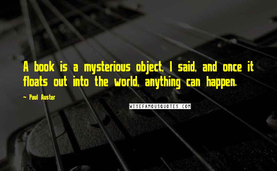 Paul Auster Quotes: A book is a mysterious object, I said, and once it floats out into the world, anything can happen.