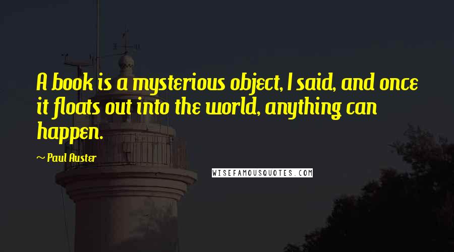 Paul Auster Quotes: A book is a mysterious object, I said, and once it floats out into the world, anything can happen.