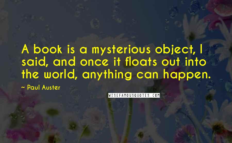 Paul Auster Quotes: A book is a mysterious object, I said, and once it floats out into the world, anything can happen.