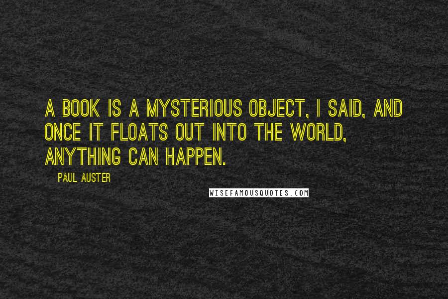 Paul Auster Quotes: A book is a mysterious object, I said, and once it floats out into the world, anything can happen.