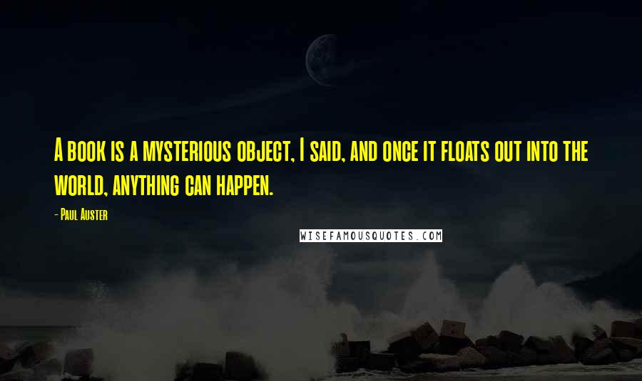 Paul Auster Quotes: A book is a mysterious object, I said, and once it floats out into the world, anything can happen.